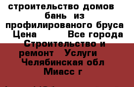строительство домов , бань  из профилированого бруса › Цена ­ 100 - Все города Строительство и ремонт » Услуги   . Челябинская обл.,Миасс г.